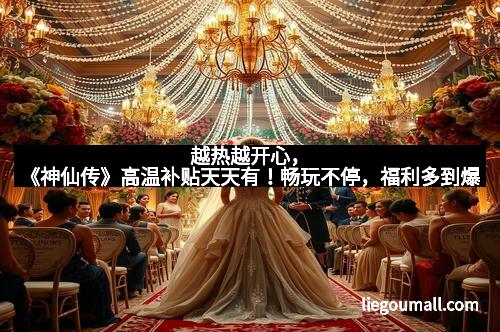 越热越开心，《神仙传》高温补贴天天有！畅玩不停，福利多到爆